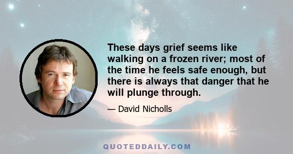 These days grief seems like walking on a frozen river; most of the time he feels safe enough, but there is always that danger that he will plunge through. Now he hears the ice creak beneath him, and so intense and