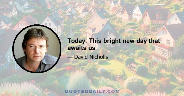 Today. This bright new day that awaits us