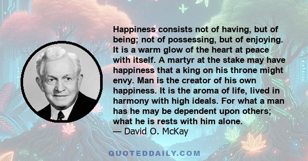 Happiness consists not of having, but of being; not of possessing, but of enjoying. It is a warm glow of the heart at peace with itself. A martyr at the stake may have happiness that a king on his throne might envy. Man