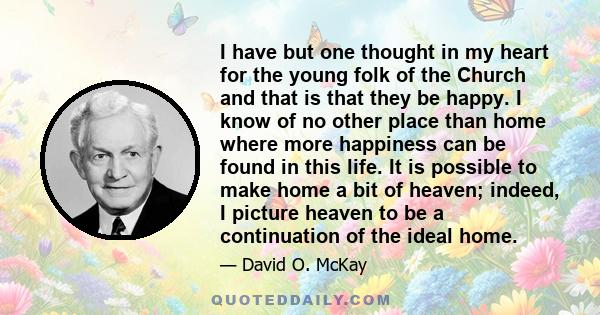 I have but one thought in my heart for the young folk of the Church and that is that they be happy. I know of no other place than home where more happiness can be found in this life. It is possible to make home a bit of