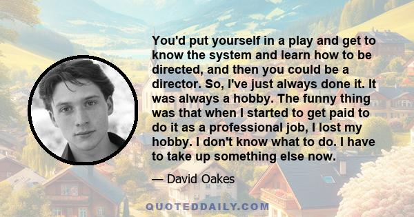 You'd put yourself in a play and get to know the system and learn how to be directed, and then you could be a director. So, I've just always done it. It was always a hobby. The funny thing was that when I started to get