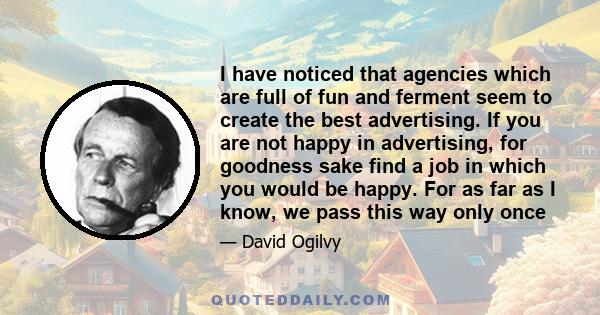 I have noticed that agencies which are full of fun and ferment seem to create the best advertising. If you are not happy in advertising, for goodness sake find a job in which you would be happy. For as far as I know, we