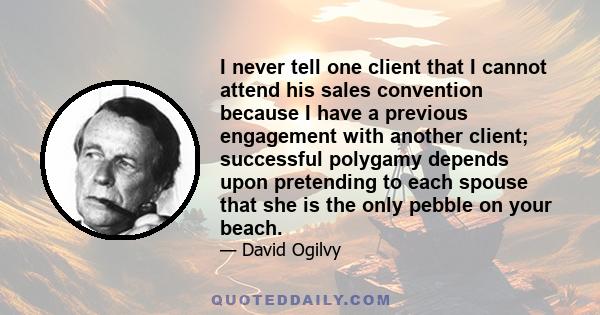 I never tell one client that I cannot attend his sales convention because I have a previous engagement with another client; successful polygamy depends upon pretending to each spouse that she is the only pebble on your