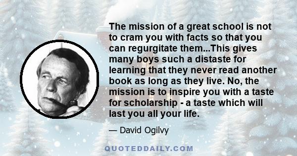 The mission of a great school is not to cram you with facts so that you can regurgitate them...This gives many boys such a distaste for learning that they never read another book as long as they live. No, the mission is