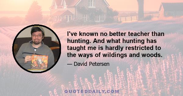 I've known no better teacher than hunting. And what hunting has taught me is hardly restricted to the ways of wildings and woods.