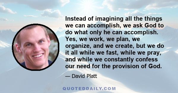 Instead of imagining all the things we can accomplish, we ask God to do what only he can accomplish. Yes, we work, we plan, we organize, and we create, but we do it all while we fast, while we pray, and while we