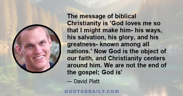 The message of biblical Christianity is 'God loves me so that I might make him- his ways, his salvation, his glory, and his greatness- known among all nations.' Now God is the object of our faith, and Christianity