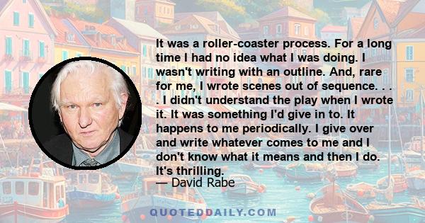 It was a roller-coaster process. For a long time I had no idea what I was doing. I wasn't writing with an outline. And, rare for me, I wrote scenes out of sequence. . . . I didn't understand the play when I wrote it. It