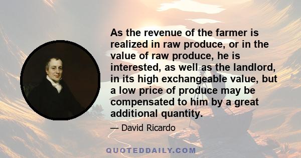As the revenue of the farmer is realized in raw produce, or in the value of raw produce, he is interested, as well as the landlord, in its high exchangeable value, but a low price of produce may be compensated to him by