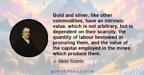 Gold and silver, like other commodities, have an intrinsic value, which is not arbitrary, but is dependent on their scarcity, the quantity of labour bestowed in procuring them, and the value of the capital employed in