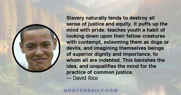 Slavery naturally tends to destroy all sense of justice and equity. It puffs up the mind with pride: teaches youth a habit of looking down upon their fellow creatures with contempt, esteeming them as dogs or devils, and
