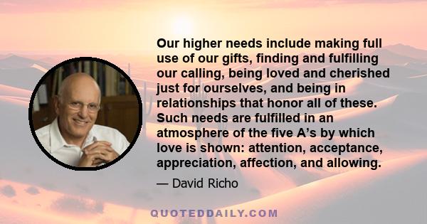Our higher needs include making full use of our gifts, finding and fulfilling our calling, being loved and cherished just for ourselves, and being in relationships that honor all of these. Such needs are fulfilled in an