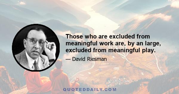 Those who are excluded from meaningful work are, by an large, excluded from meaningful play.