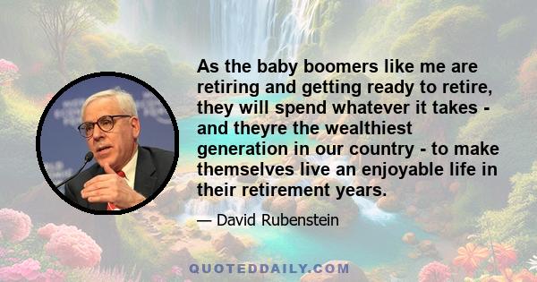 As the baby boomers like me are retiring and getting ready to retire, they will spend whatever it takes - and theyre the wealthiest generation in our country - to make themselves live an enjoyable life in their