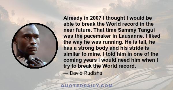 Already in 2007 I thought I would be able to break the World record in the near future. That time Sammy Tangui was the pacemaker in Lausanne. I liked the way he was running. He is tall, he has a strong body and his