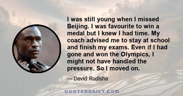 I was still young when I missed Beijing. I was favourite to win a medal but I knew I had time. My coach advised me to stay at school and finish my exams. Even if I had gone and won the Olympics, I might not have handled