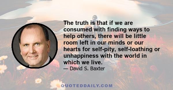 The truth is that if we are consumed with finding ways to help others, there will be little room left in our minds or our hearts for self-pity, self-loathing or unhappiness with the world in which we live.