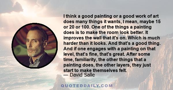 I think a good painting or a good work of art does many things it wants, I mean, maybe 15 or 20 or 100. One of the things a painting does is to make the room look better. It improves the wall that it's on. Which is much