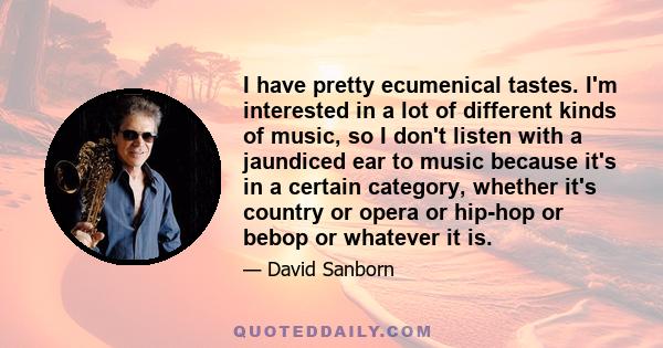 I have pretty ecumenical tastes. I'm interested in a lot of different kinds of music, so I don't listen with a jaundiced ear to music because it's in a certain category, whether it's country or opera or hip-hop or bebop