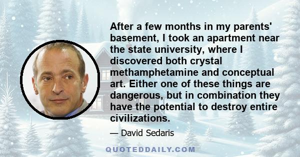 After a few months in my parents' basement, I took an apartment near the state university, where I discovered both crystal methamphetamine and conceptual art. Either one of these things are dangerous, but in combination