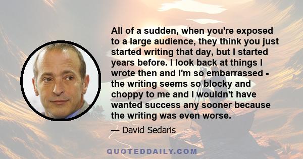 All of a sudden, when you're exposed to a large audience, they think you just started writing that day, but I started years before. I look back at things I wrote then and I'm so embarrassed - the writing seems so blocky