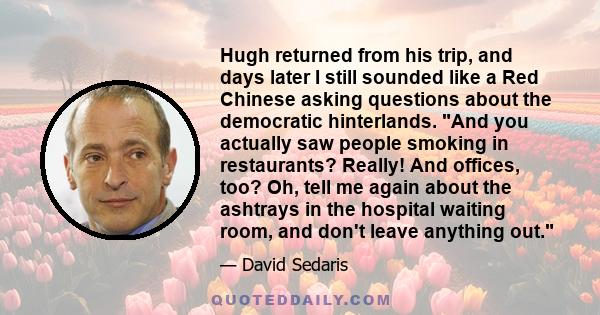 Hugh returned from his trip, and days later I still sounded like a Red Chinese asking questions about the democratic hinterlands. And you actually saw people smoking in restaurants? Really! And offices, too? Oh, tell me