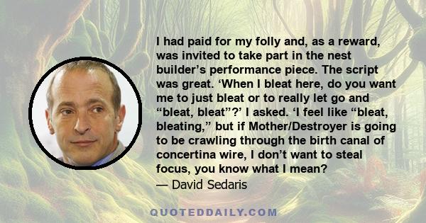 I had paid for my folly and, as a reward, was invited to take part in the nest builder’s performance piece. The script was great. ‘When I bleat here, do you want me to just bleat or to really let go and “bleat, bleat”?’