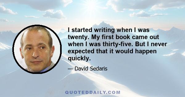 I started writing when I was twenty. My first book came out when I was thirty-five. But I never expected that it would happen quickly.