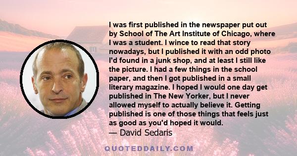 I was first published in the newspaper put out by School of The Art Institute of Chicago, where I was a student. I wince to read that story nowadays, but I published it with an odd photo I'd found in a junk shop, and at