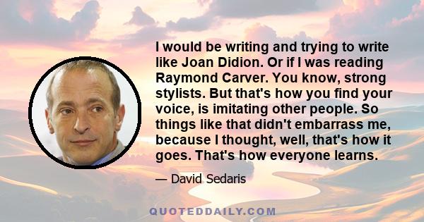 I would be writing and trying to write like Joan Didion. Or if I was reading Raymond Carver. You know, strong stylists. But that's how you find your voice, is imitating other people. So things like that didn't embarrass
