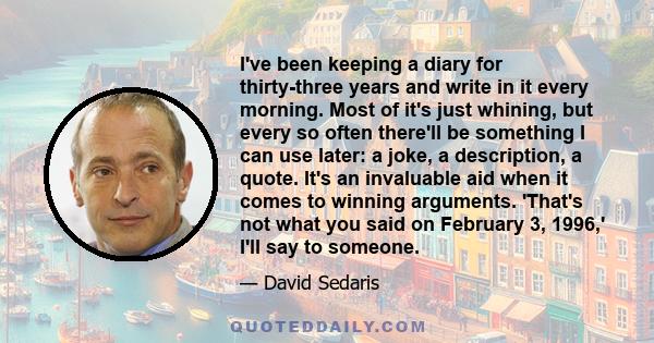 I've been keeping a diary for thirty-three years and write in it every morning. Most of it's just whining, but every so often there'll be something I can use later: a joke, a description, a quote. It's an invaluable aid