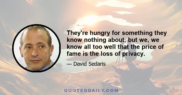 They're hungry for something they know nothing about, but we, we know all too well that the price of fame is the loss of privacy.