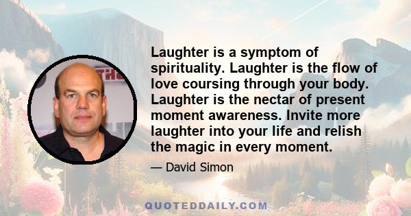 Laughter is a symptom of spirituality. Laughter is the flow of love coursing through your body. Laughter is the nectar of present moment awareness. Invite more laughter into your life and relish the magic in every