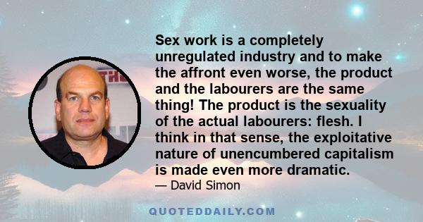 Sex work is a completely unregulated industry and to make the affront even worse, the product and the labourers are the same thing! The product is the sexuality of the actual labourers: flesh. I think in that sense, the