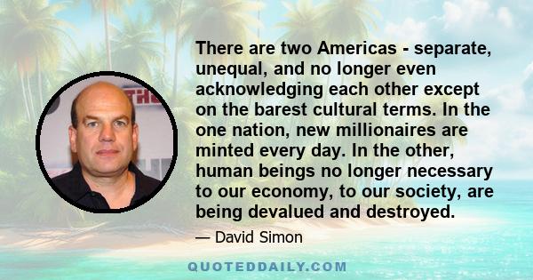 There are two Americas - separate, unequal, and no longer even acknowledging each other except on the barest cultural terms. In the one nation, new millionaires are minted every day. In the other, human beings no longer