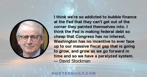I think we're so addicted to bubble finance at the Fed that they can't get out of the corner they painted themselves into. I think the Fed is making federal debt so cheap that Congress has no interest, Washington has no