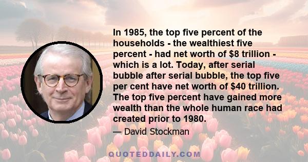 In 1985, the top five percent of the households - the wealthiest five percent - had net worth of $8 trillion - which is a lot. Today, after serial bubble after serial bubble, the top five per cent have net worth of $40