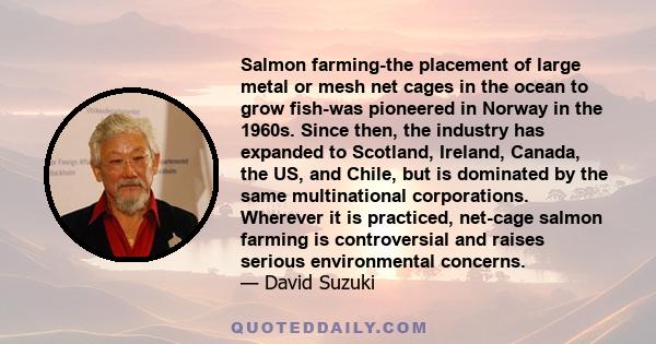 Salmon farming-the placement of large metal or mesh net cages in the ocean to grow fish-was pioneered in Norway in the 1960s. Since then, the industry has expanded to Scotland, Ireland, Canada, the US, and Chile, but is