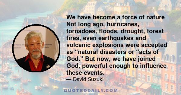 We have become a force of nature Not long ago, hurricanes, tornadoes, floods, drought, forest fires, even earthquakes and volcanic explosions were accepted as “natural disasters or “acts of God.” But now, we have joined