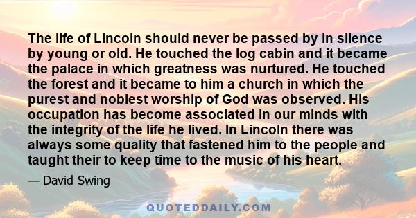 The life of Lincoln should never be passed by in silence by young or old. He touched the log cabin and it became the palace in which greatness was nurtured. He touched the forest and it became to him a church in which