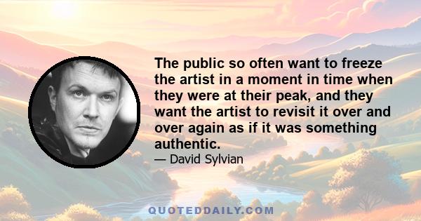 The public so often want to freeze the artist in a moment in time when they were at their peak, and they want the artist to revisit it over and over again as if it was something authentic.