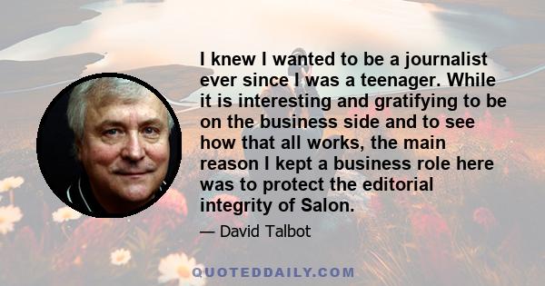 I knew I wanted to be a journalist ever since I was a teenager. While it is interesting and gratifying to be on the business side and to see how that all works, the main reason I kept a business role here was to protect