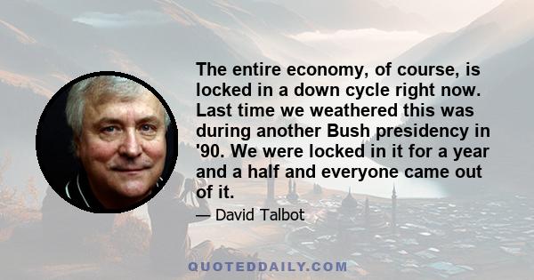 The entire economy, of course, is locked in a down cycle right now. Last time we weathered this was during another Bush presidency in '90. We were locked in it for a year and a half and everyone came out of it.