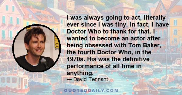 I was always going to act, literally ever since I was tiny. In fact, I have Doctor Who to thank for that. I wanted to become an actor after being obsessed with Tom Baker, the fourth Doctor Who, in the 1970s. His was the