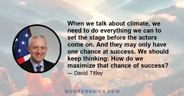 When we talk about climate, we need to do everything we can to set the stage before the actors come on. And they may only have one chance at success. We should keep thinking: How do we maximize that chance of success?