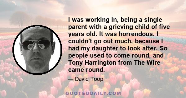 I was working in, being a single parent with a grieving child of five years old. It was horrendous. I couldn't go out much, because I had my daughter to look after. So people used to come round, and Tony Harrington from