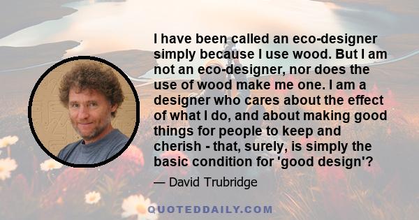 I have been called an eco-designer simply because I use wood. But I am not an eco-designer, nor does the use of wood make me one. I am a designer who cares about the effect of what I do, and about making good things for