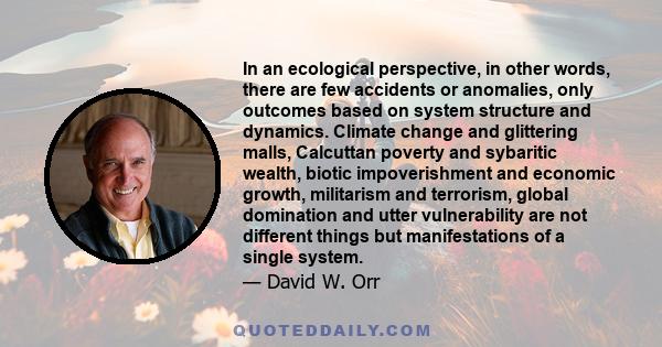 In an ecological perspective, in other words, there are few accidents or anomalies, only outcomes based on system structure and dynamics. Climate change and glittering malls, Calcuttan poverty and sybaritic wealth,