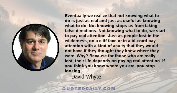 Eventually we realize that not knowing what to do is just as real and just as useful as knowing what to do. Not knowing stops us from taking false directions. Not knowing what to do, we start to pay real attention. Just