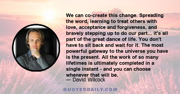 We can co-create this change. Spreading the word, learning to treat others with love, acceptance and forgiveness, and bravely stepping up to do our part... it's all part of the great dance of life. You don't have to sit